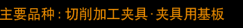 主要品种：切削加工夹具・夹具用基板